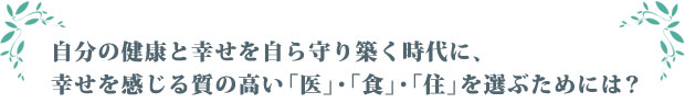 自分の健康と幸せを自ら守り築く時代に、幸せを感じる質の高い「医」・「食」・「住」を選ぶためには？